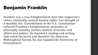 Benjamin Franklin
Franklin was a true Enlightenment man who supported s
cience, rationality, natural human rights, free thought an
d morality. His ‘Contributions to the U.S. Constitution’
reflected Franklin’s Enlightenment principles of
philosophy, morality, science, matters of health, civil
affairs and politics. He founded a reading and writing
club called the Junto and therefore the American
Philosophical Society. He also founded the University of
Pennsylvania.
 