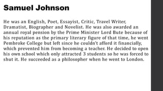 Samuel Johnson
He was an English, Poet, Essayist, Critic, Travel Writer,
Dramatist, Biographer and Novelist. He was also awarded an
annual royal pension by the Prime Minister Lord Bute because of
his reputation as the primary literary figure of that time, he went
Pembroke College but left since he couldn’t afford it financially,
which prevented him from becoming a teacher. He decided to open
his own school which only attracted 3 students so he was forced to
shut it. He succeeded as a philosopher when he went to London.
 