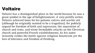 Voltaire
Voltaire has a distinguished place in the world because he was a
great symbol in the age of Enlightenment. A very prolific writer,
Voltaire achieved fame for his polemic satires and acerbic wit
(although he originally wanted to be a tragedian). He publicly
argued for freedom of faith and expression, the separation of
church and state, and wrote formidable attacks on the Christian
church and powerful French establishments. As his name
instantly evokes the battle against religious fanaticism yet the
love of tolerance and freedom of thinking.
 