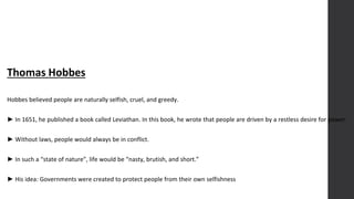 Thomas Hobbes
Hobbes believed people are naturally selfish, cruel, and greedy.
► In 1651, he published a book called Leviathan. In this book, he wrote that people are driven by a restless desire for power.
► Without laws, people would always be in conflict.
► In such a “state of nature”, life would be “nasty, brutish, and short.”
► His idea: Governments were created to protect people from their own selfishness
 