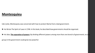 Montesquieu
Like Locke, Montesquieu was concerned with how to protect liberty from a bad government.
► He Wrote The Spirit of Laws in 1748. In this book, he described how governments should be organized.
► His idea: The separation of powers: By dividing different powers among more than one branch of government, no one
group in the government could grow too powerful
 