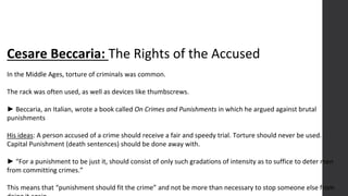 Cesare Beccaria: The Rights of the Accused
In the Middle Ages, torture of criminals was common.
The rack was often used, as well as devices like thumbscrews.
► Beccaria, an Italian, wrote a book called On Crimes and Punishments in which he argued against brutal
punishments
His ideas: A person accused of a crime should receive a fair and speedy trial. Torture should never be used.
Capital Punishment (death sentences) should be done away with.
► “For a punishment to be just it, should consist of only such gradations of intensity as to suffice to deter men
from committing crimes.”
This means that “punishment should fit the crime” and not be more than necessary to stop someone else from
 