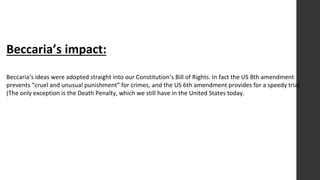 Beccaria’s impact:
Beccaria’s ideas were adopted straight into our Constitution’s Bill of Rights. In fact the US 8th amendment
prevents “cruel and unusual punishment” for crimes, and the US 6th amendment provides for a speedy trial.
(The only exception is the Death Penalty, which we still have in the United States today.
 