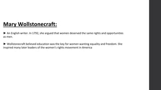 Mary Wollstonecraft:
► An English writer. In 1792, she argued that women deserved the same rights and opportunities
as men.
► Wollstonecraft believed education was the key for women wanting equality and freedom. She
inspired many later leaders of the women’s rights movement in America
 