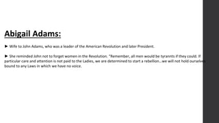 Abigail Adams:
► Wife to John Adams, who was a leader of the American Revolution and later President.
► She reminded John not to forget women in the Revolution. “Remember, all men would be tyrannts if they could. If
particular care and attention is not paid to the Ladies, we are determined to start a rebellion…we will not hold ourselves
bound to any Laws in which we have no voice.
 