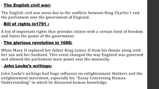 • The English civil war:
The English civil war arose due to the conflicts between King Charles I and
the parliament over the government of England.
• Bill of rights in1791 :
A list of important rights that provides citizen with a certain limit of freedom
and limits the power of the government.
• The glorious revolution in 1688:
When Mary II replaced her father King James II from his throne along with
her son and her husband. This event changed the way England was governed
and allowed the parliament more power over the monarchy.
• John Locke’s writings:
John Locke’s writings had huge influence on enlightenment thinkers and the
enlightenment movement, especially his “Essay Concerning Human
Understanding” in which he discussed human knowledge.
 