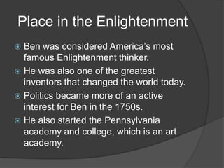 Place in the EnlightenmentBen was considered America’s most famous Enlightenment thinker.He was also one of the greatest inventors that changed the world today.Politics became more of an active interest for Ben in the 1750s.He also started the Pennsylvania academy and college, which is an art academy.