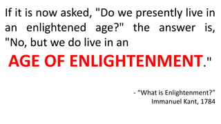If it is now asked, "Do we presently live in
an enlightened age?" the answer is,
"No, but we do live in an
AGE OF ENLIGHTENMENT."
- “What is Enlightenment?”
Immanuel Kant, 1784
 