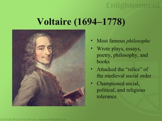 Voltaire (1694–1778)
• Most famous philosophe
• Wrote plays, essays,
poetry, philosophy, and
books
• Attacked the “relics” of
the medieval social order
• Championed social,
political, and religious
tolerance
 