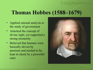 Thomas Hobbes (1588–1679)
• Applied rational analysis to
the study of government
• Attacked the concept of
divine right, yet supported a
strong monarchy
• Believed that humans were
basically driven by
passions and needed to be
kept in check by a powerful
ruler
 