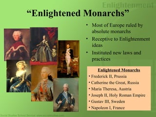 “Enlightened Monarchs”
• Most of Europe ruled by
absolute monarchs
• Receptive to Enlightenment
ideas
• Instituted new laws and
practices
Enlightened Monarchs
• Frederick II, Prussia
• Catherine the Great, Russia
• Maria Theresa, Austria
• Joseph II, Holy Roman Empire
• Gustav III, Sweden
• Napoleon I, France
 