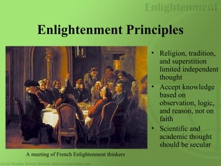Enlightenment Principles
• Religion, tradition,
and superstition
limited independent
thought
• Accept knowledge
based on
observation, logic,
and reason, not on
faith
• Scientific and
academic thought
should be secular
A meeting of French Enlightenment thinkers
 