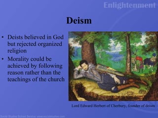Deism Deists believed in God but rejected organized religion Morality could be achieved by following reason rather than the teachings of the church Lord Edward Herbert of Cherbury, founder of deism 