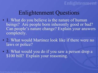 Enlightenment Questions 1.  What do you believe is the nature of human beings?  Are people born inherently good or bad?  Can people’s nature change? Explain your answers completely.   2.  What would Martinez look like if there were no laws or police? 3.  What would you do if you saw a person drop a $100 bill?  Explain your reasoning. 