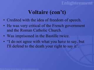 Voltaire (con’t) Credited with the idea of freedom of speech. He was very critical of the French government and the Roman Catholic Church.  Was imprisoned in the Bastille twice.  “I do not agree with what you have to say, but I'll defend to the death your right to say it”.  