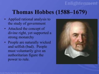 Thomas Hobbes (1588 – 1679) Applied rational analysis to the study of government Attacked the concept of divine right, yet supported a strong monarchy People are naturally wicked and selfish (bad).  People must voluntarily give an authoritarian figure the power to rule.  