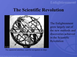 The Scientific Revolution The Enlightenment grew largely out of the new methods and discoveries achieved in the Scientific Revolution The equatorial armillary, used for navigation on ships  