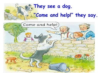 They see a dog. “ Come and help!” they say. 