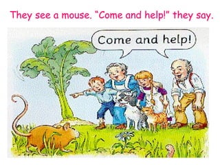 They see a mouse. “Come and help!” they say. 
