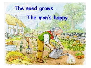 The seed grows . The man’s happy . 