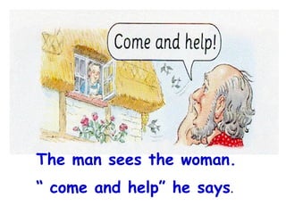 The man sees the woman.  “  come and help” he says . 