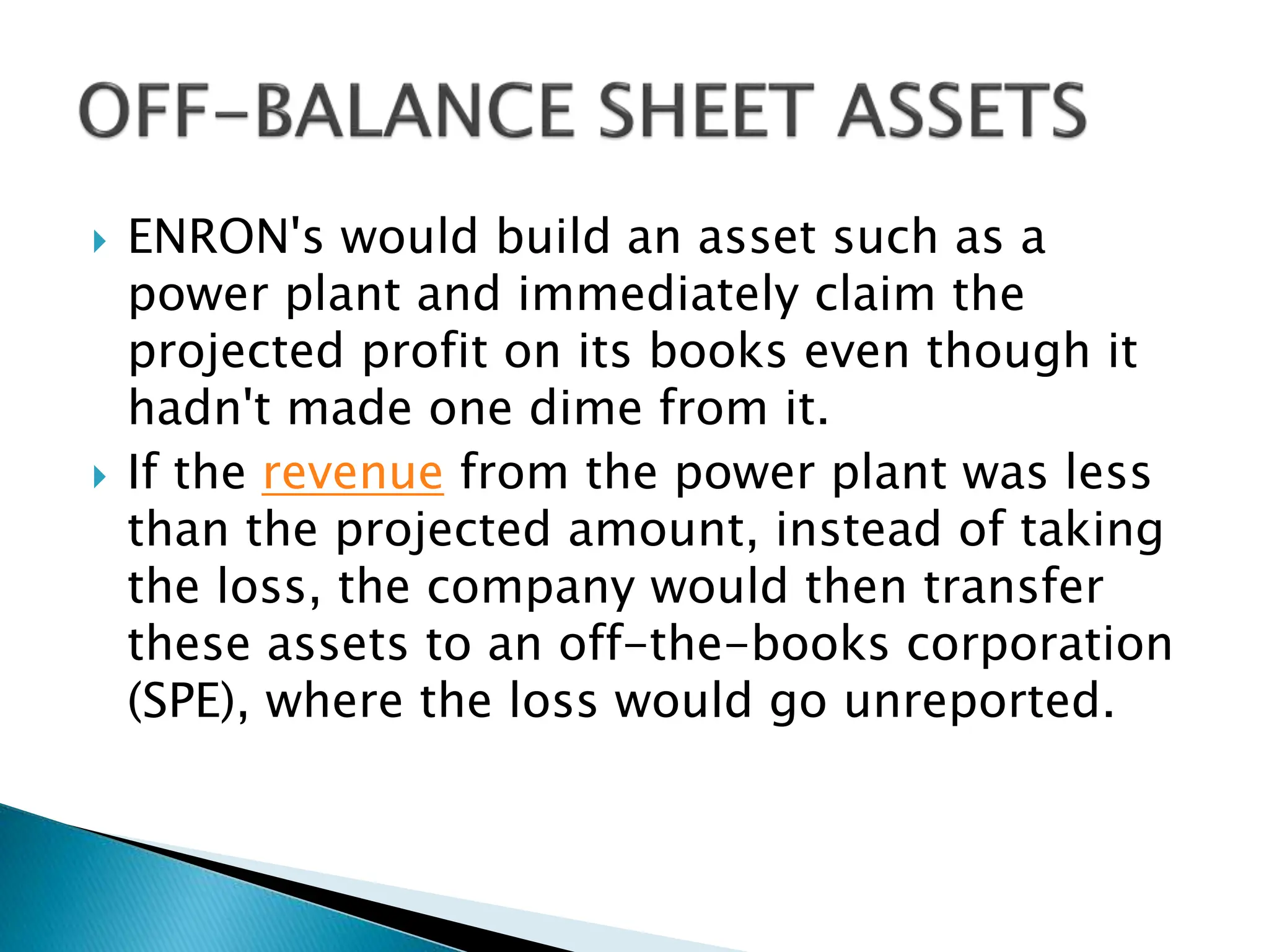  ENRON's would build an asset such as a
power plant and immediately claim the
projected profit on its books even though it
hadn't made one dime from it.
 If the revenue from the power plant was less
than the projected amount, instead of taking
the loss, the company would then transfer
these assets to an off-the-books corporation
(SPE), where the loss would go unreported.
 