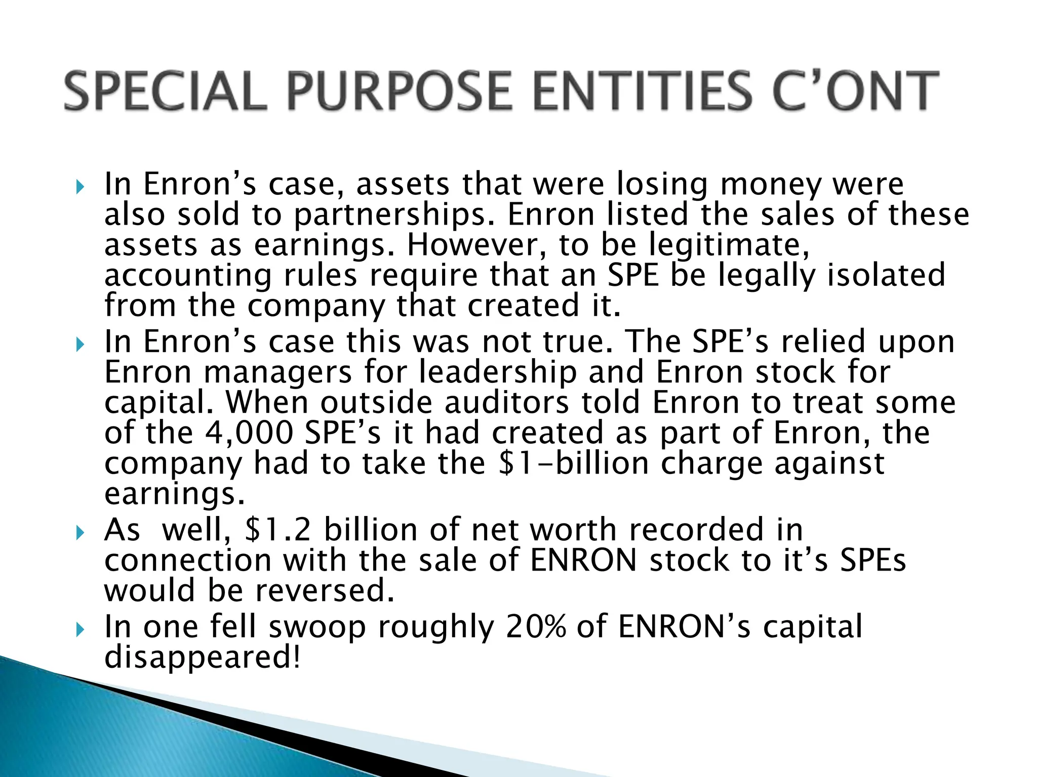  In Enron’s case, assets that were losing money were
also sold to partnerships. Enron listed the sales of these
assets as earnings. However, to be legitimate,
accounting rules require that an SPE be legally isolated
from the company that created it.
 In Enron’s case this was not true. The SPE’s relied upon
Enron managers for leadership and Enron stock for
capital. When outside auditors told Enron to treat some
of the 4,000 SPE’s it had created as part of Enron, the
company had to take the $1-billion charge against
earnings.
 As well, $1.2 billion of net worth recorded in
connection with the sale of ENRON stock to it’s SPEs
would be reversed.
 In one fell swoop roughly 20% of ENRON’s capital
disappeared!
 
