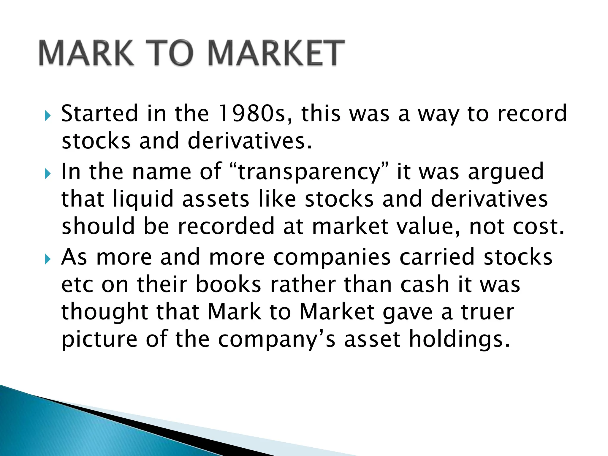  Started in the 1980s, this was a way to record
stocks and derivatives.
 In the name of “transparency” it was argued
that liquid assets like stocks and derivatives
should be recorded at market value, not cost.
 As more and more companies carried stocks
etc on their books rather than cash it was
thought that Mark to Market gave a truer
picture of the company’s asset holdings.
 
