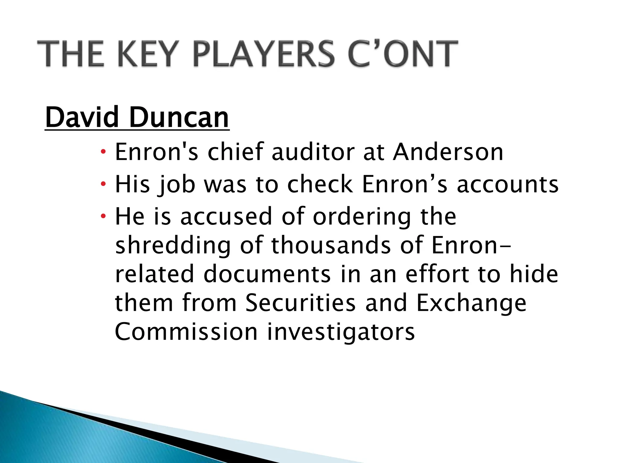David Duncan
 Enron's chief auditor at Anderson
 His job was to check Enron’s accounts
 He is accused of ordering the
shredding of thousands of Enron-
related documents in an effort to hide
them from Securities and Exchange
Commission investigators
 