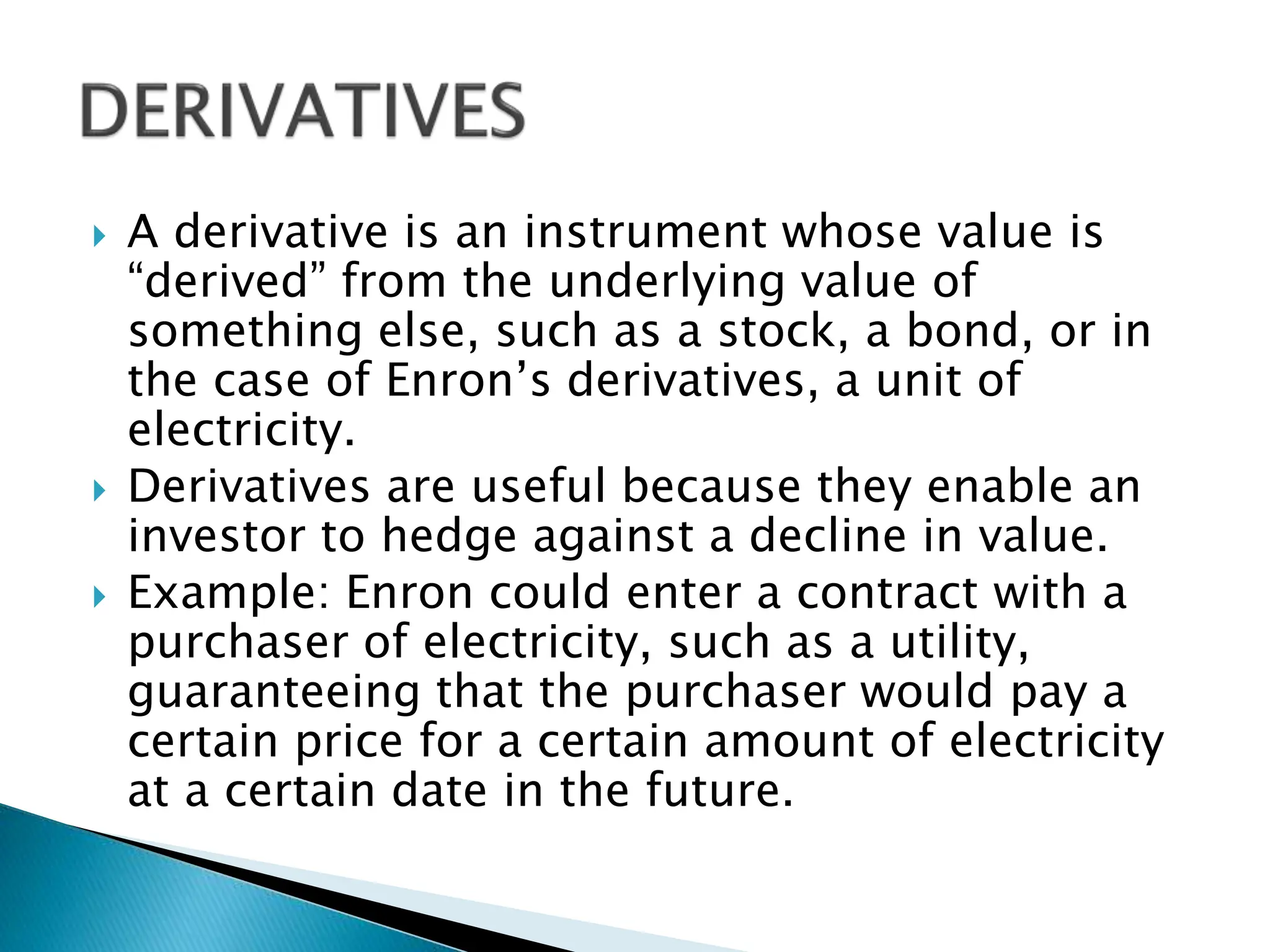  A derivative is an instrument whose value is
“derived” from the underlying value of
something else, such as a stock, a bond, or in
the case of Enron’s derivatives, a unit of
electricity.
 Derivatives are useful because they enable an
investor to hedge against a decline in value.
 Example: Enron could enter a contract with a
purchaser of electricity, such as a utility,
guaranteeing that the purchaser would pay a
certain price for a certain amount of electricity
at a certain date in the future.
 
