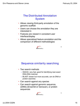Erin Pleasance and Steven Jones February 23, 2004
(c) 2004 CGDN 15
29
The Distributed Annotation
System
• Allows viewing third-party annotation of the
genomic scaffold
• Users can choose the annotation they are
interested in
• Features are viewed in consistent user
interface/display
• Allows specialized feature annotation and the
comparison of different methodologies
30
Sequence similarity searching
• Two search methods
– SSAHA: very fast, good for identifying near-exact
DNA-DNA matches
– BLAST: slower but more accurate, can do DNA or
protein searches
• Can search against any species
• Can search against genomic sequence,
cDNAs (Ensembl or Genscan), or protein
sequences
 