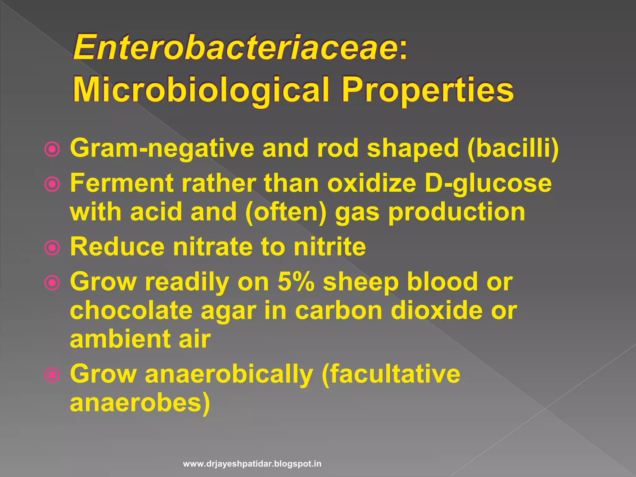  Gram-negative and rod shaped (bacilli)
 Ferment rather than oxidize D-glucose
with acid and (often) gas production
 Reduce nitrate to nitrite
 Grow readily on 5% sheep blood or
chocolate agar in carbon dioxide or
ambient air
 Grow anaerobically (facultative
anaerobes)
www.drjayeshpatidar.blogspot.in
 