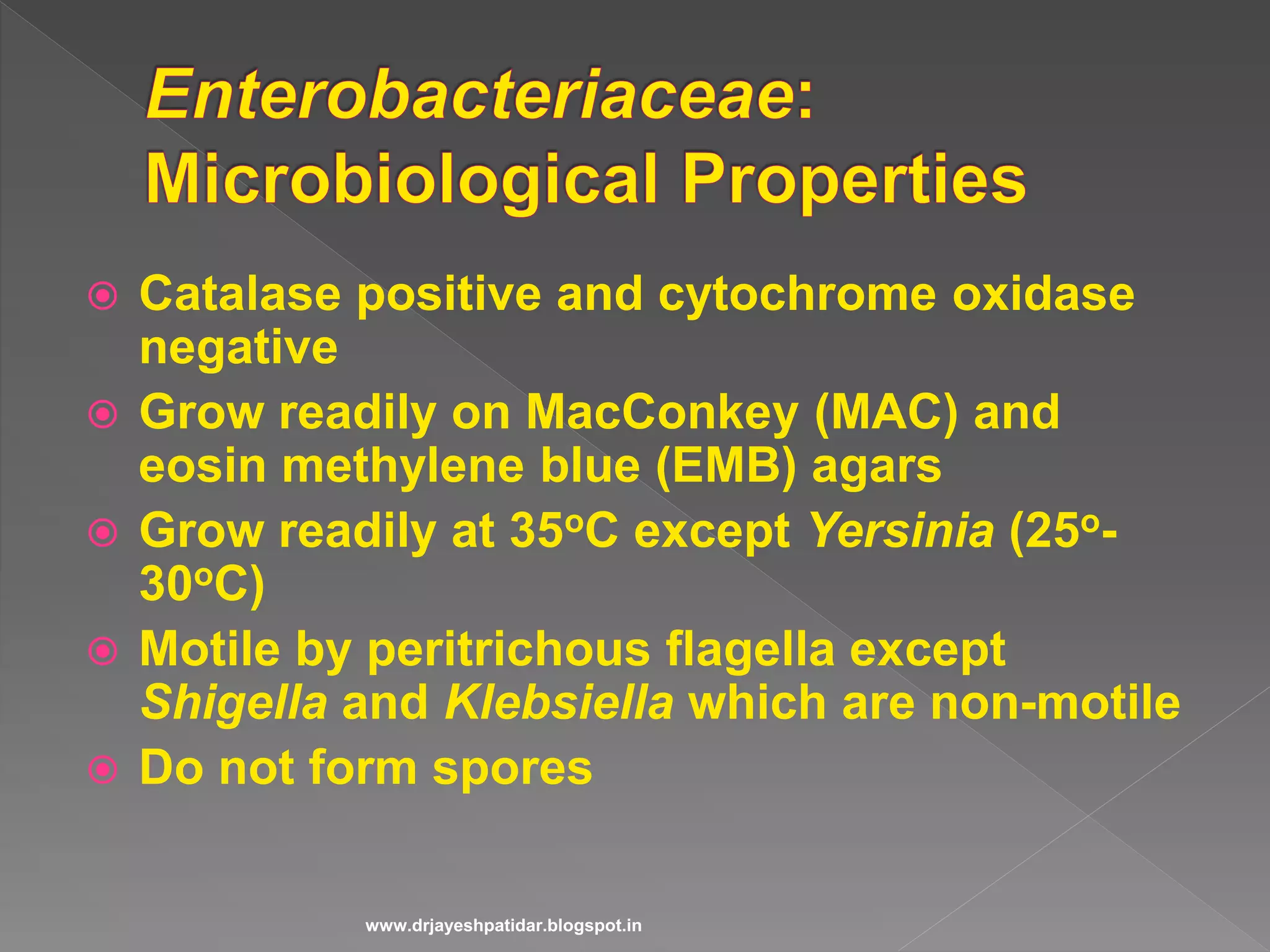  Catalase positive and cytochrome oxidase
negative
 Grow readily on MacConkey (MAC) and
eosin methylene blue (EMB) agars
 Grow readily at 35oC except Yersinia (25o-
30oC)
 Motile by peritrichous flagella except
Shigella and Klebsiella which are non-motile
 Do not form spores
www.drjayeshpatidar.blogspot.in
 