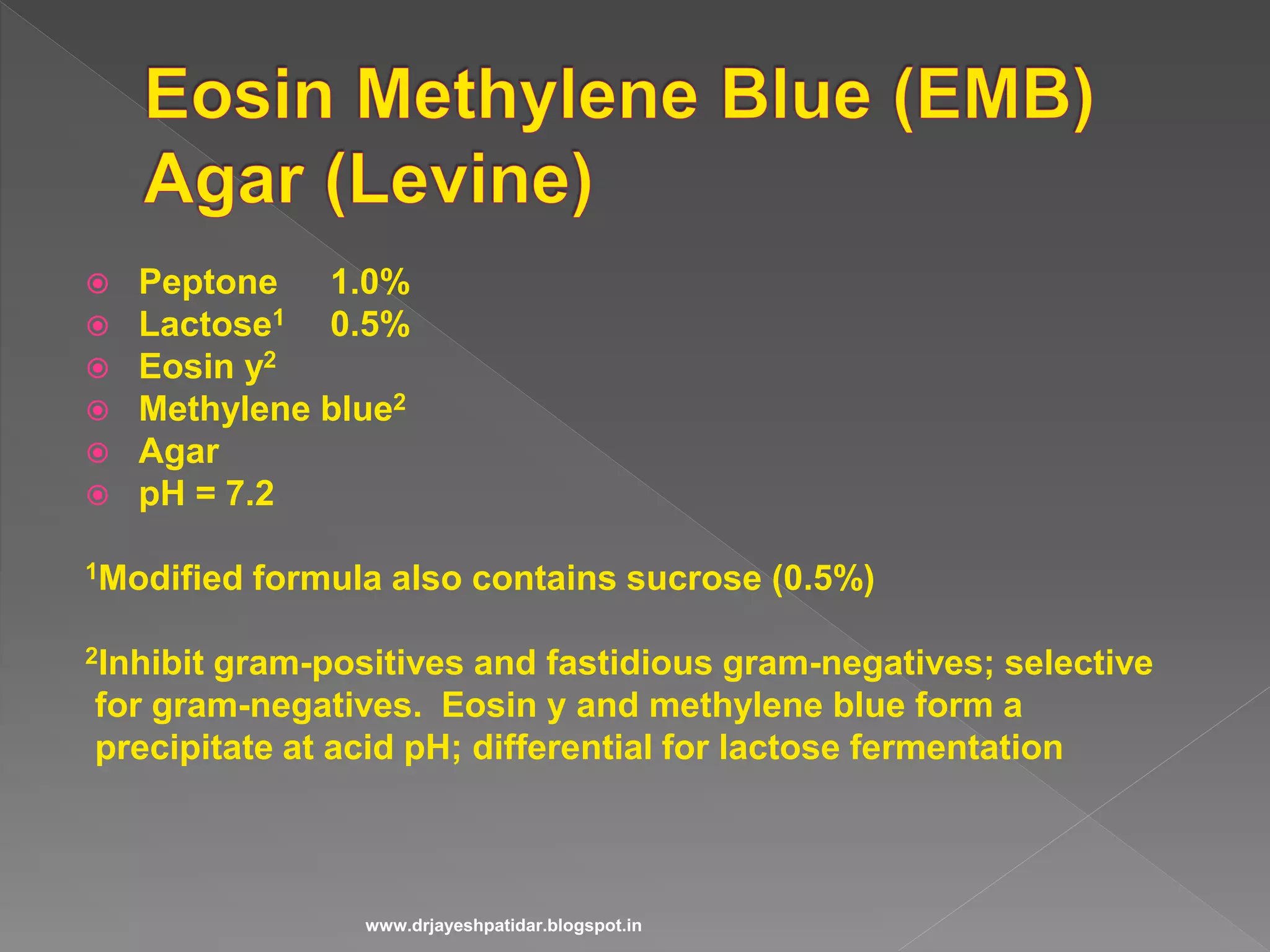  Peptone 1.0%
 Lactose1 0.5%
 Eosin y2
 Methylene blue2
 Agar
 pH = 7.2
1Modified formula also contains sucrose (0.5%)
2Inhibit gram-positives and fastidious gram-negatives; selective
for gram-negatives. Eosin y and methylene blue form a
precipitate at acid pH; differential for lactose fermentation
www.drjayeshpatidar.blogspot.in
 