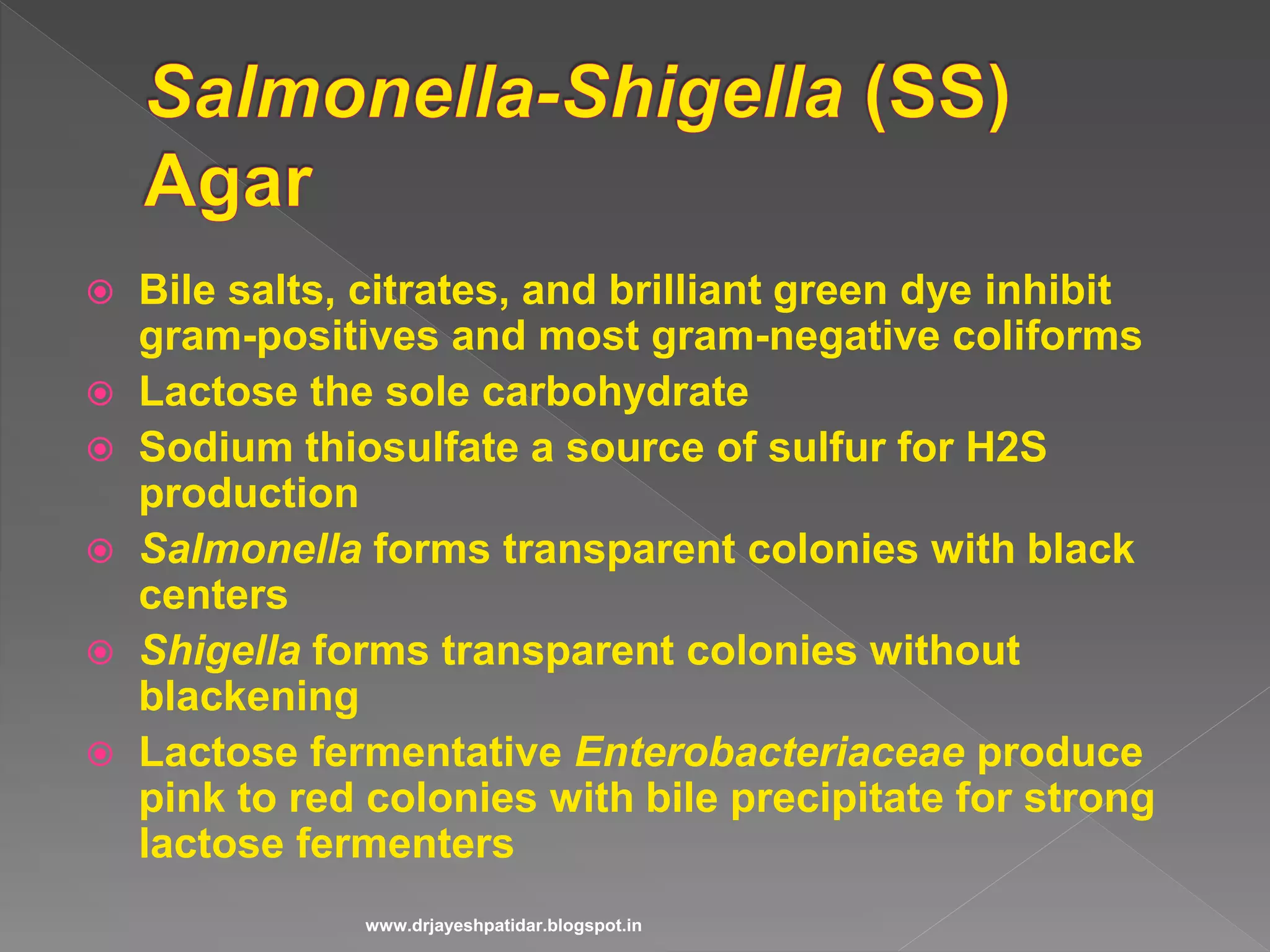  Bile salts, citrates, and brilliant green dye inhibit
gram-positives and most gram-negative coliforms
 Lactose the sole carbohydrate
 Sodium thiosulfate a source of sulfur for H2S
production
 Salmonella forms transparent colonies with black
centers
 Shigella forms transparent colonies without
blackening
 Lactose fermentative Enterobacteriaceae produce
pink to red colonies with bile precipitate for strong
lactose fermenters
www.drjayeshpatidar.blogspot.in
 