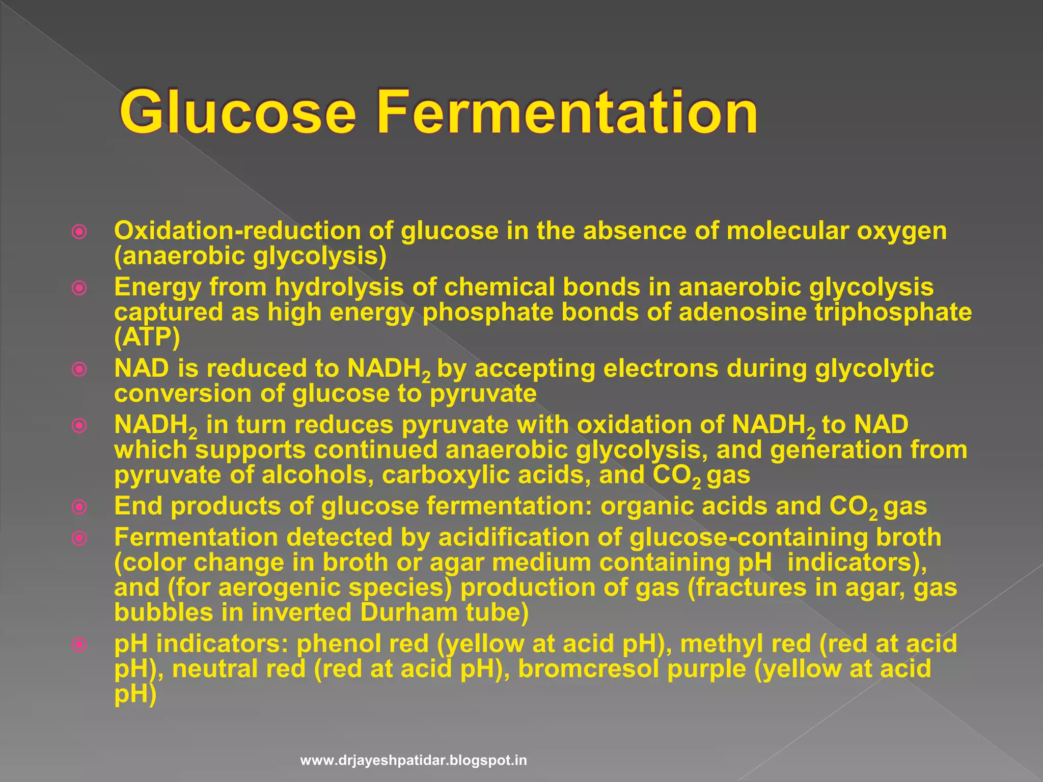  Oxidation-reduction of glucose in the absence of molecular oxygen
(anaerobic glycolysis)
 Energy from hydrolysis of chemical bonds in anaerobic glycolysis
captured as high energy phosphate bonds of adenosine triphosphate
(ATP)
 NAD is reduced to NADH2 by accepting electrons during glycolytic
conversion of glucose to pyruvate
 NADH2 in turn reduces pyruvate with oxidation of NADH2 to NAD
which supports continued anaerobic glycolysis, and generation from
pyruvate of alcohols, carboxylic acids, and CO2 gas
 End products of glucose fermentation: organic acids and CO2 gas
 Fermentation detected by acidification of glucose-containing broth
(color change in broth or agar medium containing pH indicators),
and (for aerogenic species) production of gas (fractures in agar, gas
bubbles in inverted Durham tube)
 pH indicators: phenol red (yellow at acid pH), methyl red (red at acid
pH), neutral red (red at acid pH), bromcresol purple (yellow at acid
pH)
www.drjayeshpatidar.blogspot.in
 