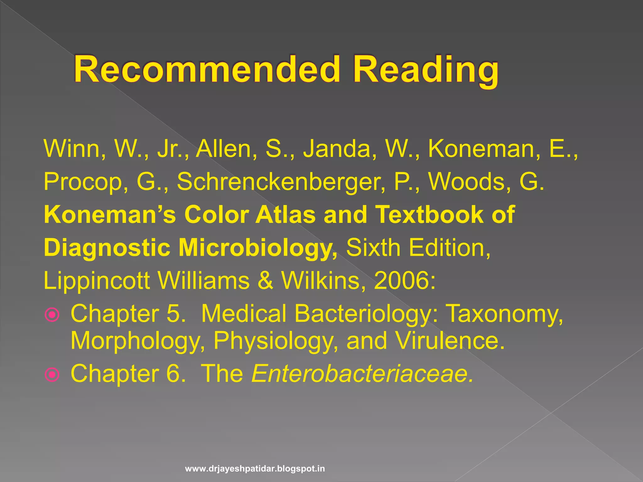 Winn, W., Jr., Allen, S., Janda, W., Koneman, E.,
Procop, G., Schrenckenberger, P., Woods, G.
Koneman’s Color Atlas and Textbook of
Diagnostic Microbiology, Sixth Edition,
Lippincott Williams & Wilkins, 2006:
 Chapter 5. Medical Bacteriology: Taxonomy,
Morphology, Physiology, and Virulence.
 Chapter 6. The Enterobacteriaceae.
www.drjayeshpatidar.blogspot.in
 