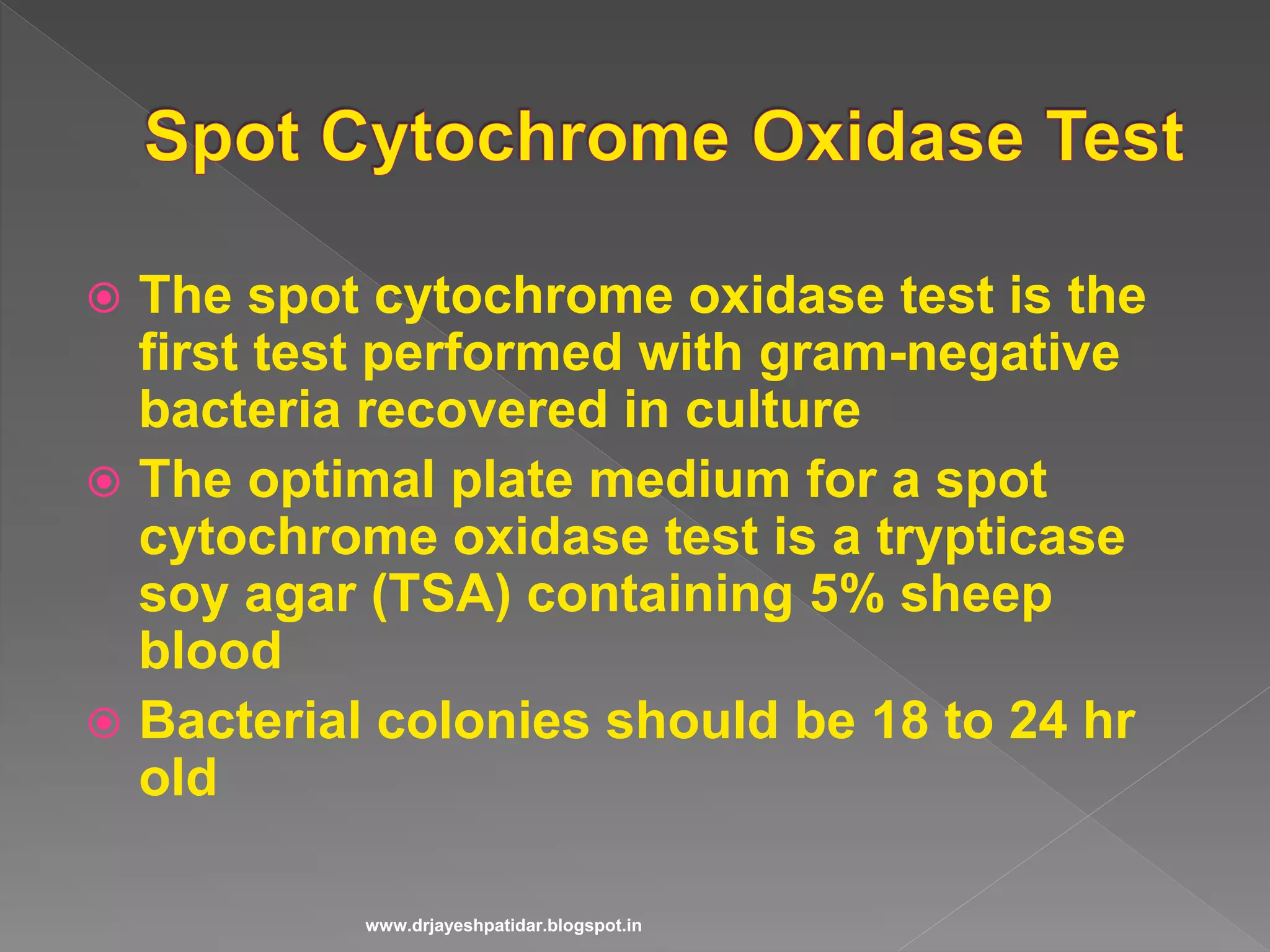  The spot cytochrome oxidase test is the
first test performed with gram-negative
bacteria recovered in culture
 The optimal plate medium for a spot
cytochrome oxidase test is a trypticase
soy agar (TSA) containing 5% sheep
blood
 Bacterial colonies should be 18 to 24 hr
old
www.drjayeshpatidar.blogspot.in
 
