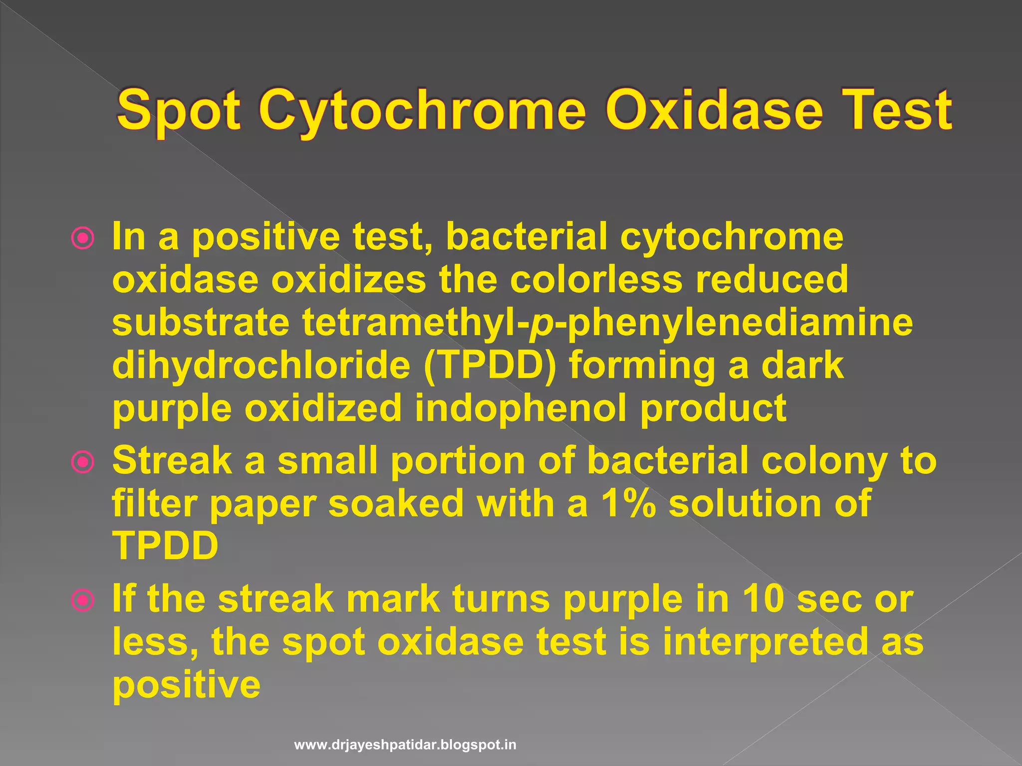  In a positive test, bacterial cytochrome
oxidase oxidizes the colorless reduced
substrate tetramethyl-p-phenylenediamine
dihydrochloride (TPDD) forming a dark
purple oxidized indophenol product
 Streak a small portion of bacterial colony to
filter paper soaked with a 1% solution of
TPDD
 If the streak mark turns purple in 10 sec or
less, the spot oxidase test is interpreted as
positive
www.drjayeshpatidar.blogspot.in
 