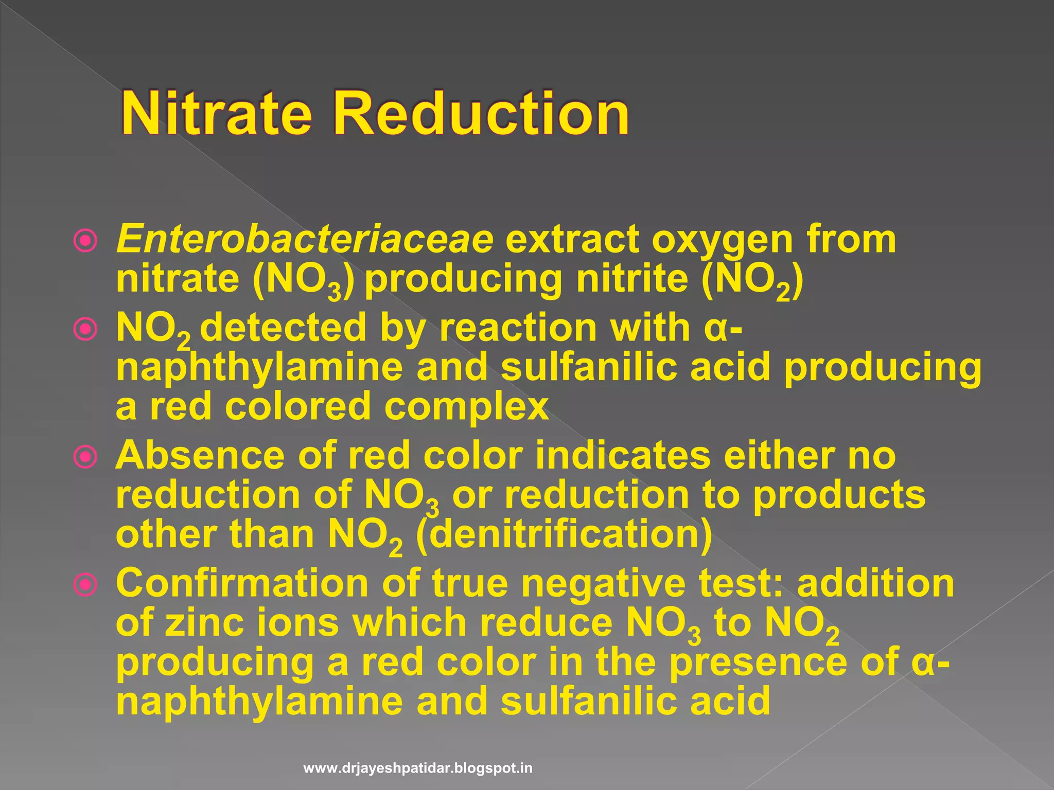  Enterobacteriaceae extract oxygen from
nitrate (NO3) producing nitrite (NO2)
 NO2 detected by reaction with α-
naphthylamine and sulfanilic acid producing
a red colored complex
 Absence of red color indicates either no
reduction of NO3 or reduction to products
other than NO2 (denitrification)
 Confirmation of true negative test: addition
of zinc ions which reduce NO3 to NO2
producing a red color in the presence of α-
naphthylamine and sulfanilic acid
www.drjayeshpatidar.blogspot.in
 