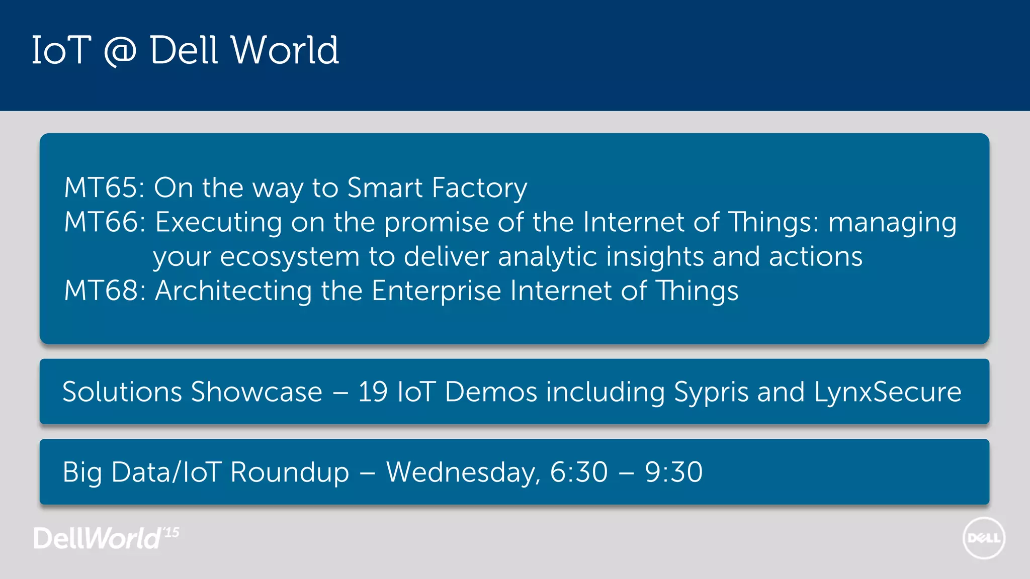 IoT @ Dell World
MT65: On the way to Smart Factory
MT66: Executing on the promise of the Internet of Things: managing
your ecosystem to deliver analytic insights and actions
MT68: Architecting the Enterprise Internet of Things
Solutions Showcase – 19 IoT Demos including Sypris and LynxSecure
Big Data/IoT Roundup – Wednesday, 6:30 – 9:30
 