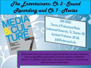 The Entertainers: Ch 3 - Sound Recording and Ch 7 - Movies While these slides were created using material from the above textbook, they are not official presentations from the publisher, Bedford/St. Martin’s.  In addition, many slides  may contain professor’s supplemental notes on various media topics. 