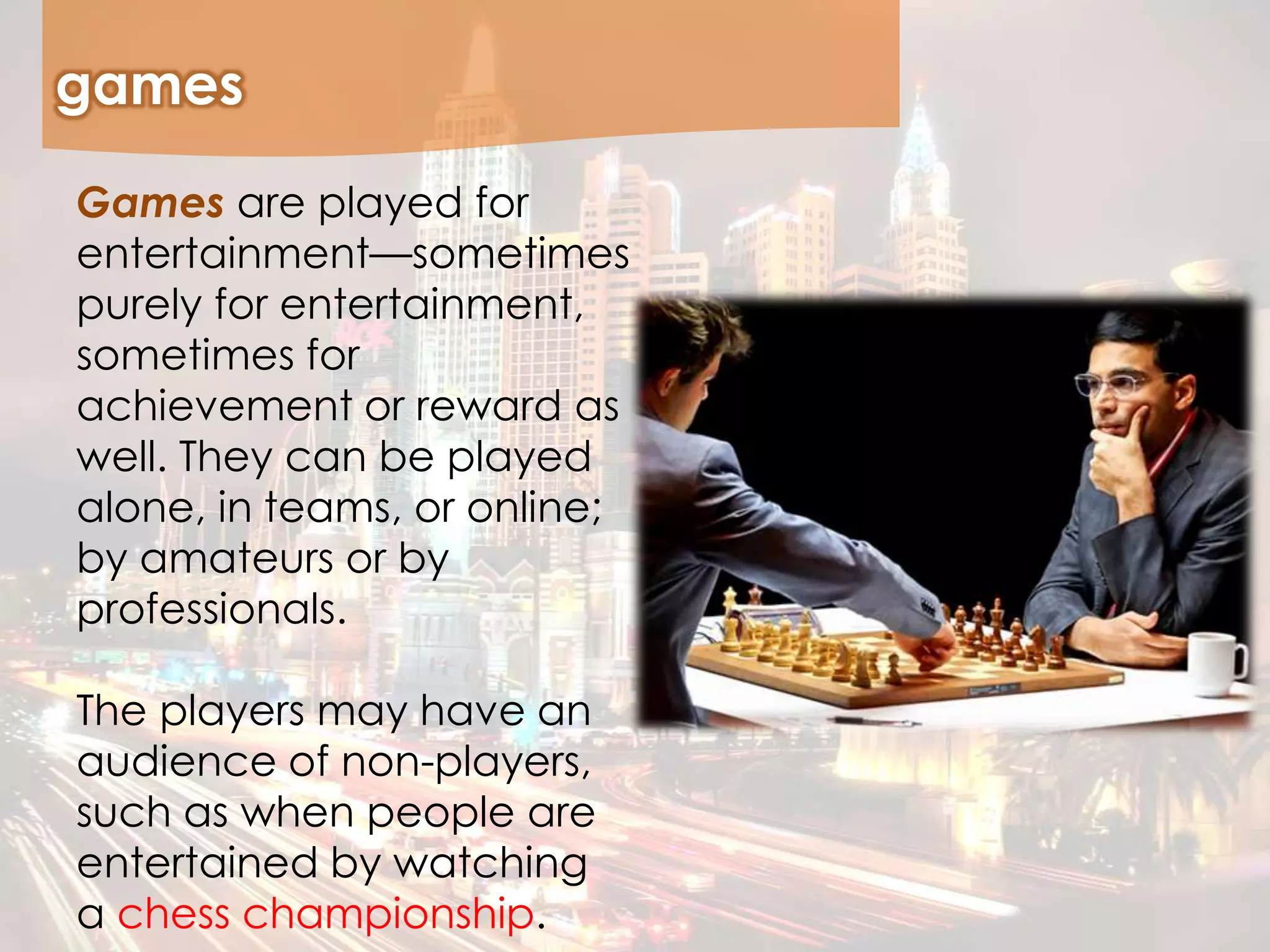 games
Games are played for
entertainment—sometimes
purely for entertainment,
sometimes for
achievement or reward as
well. They can be played
alone, in teams, or online;
by amateurs or by
professionals.
The players may have an
audience of non-players,
such as when people are
entertained by watching
a chess championship.
 