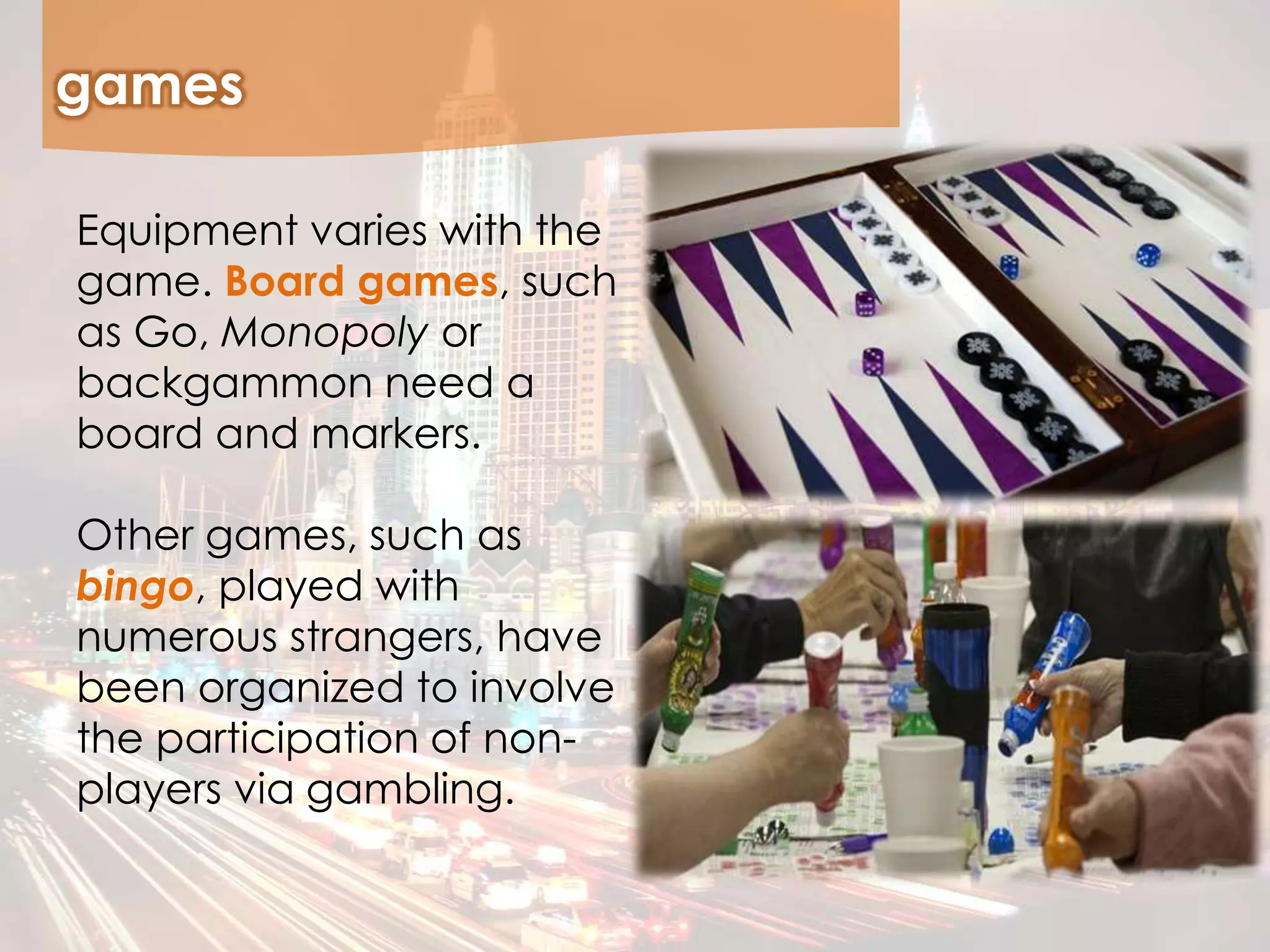 games
Equipment varies with the
game. Board games, such
as Go, Monopoly or
backgammon need a
board and markers.
Other games, such as
bingo, played with
numerous strangers, have
been organized to involve
the participation of non-
players via gambling.
 