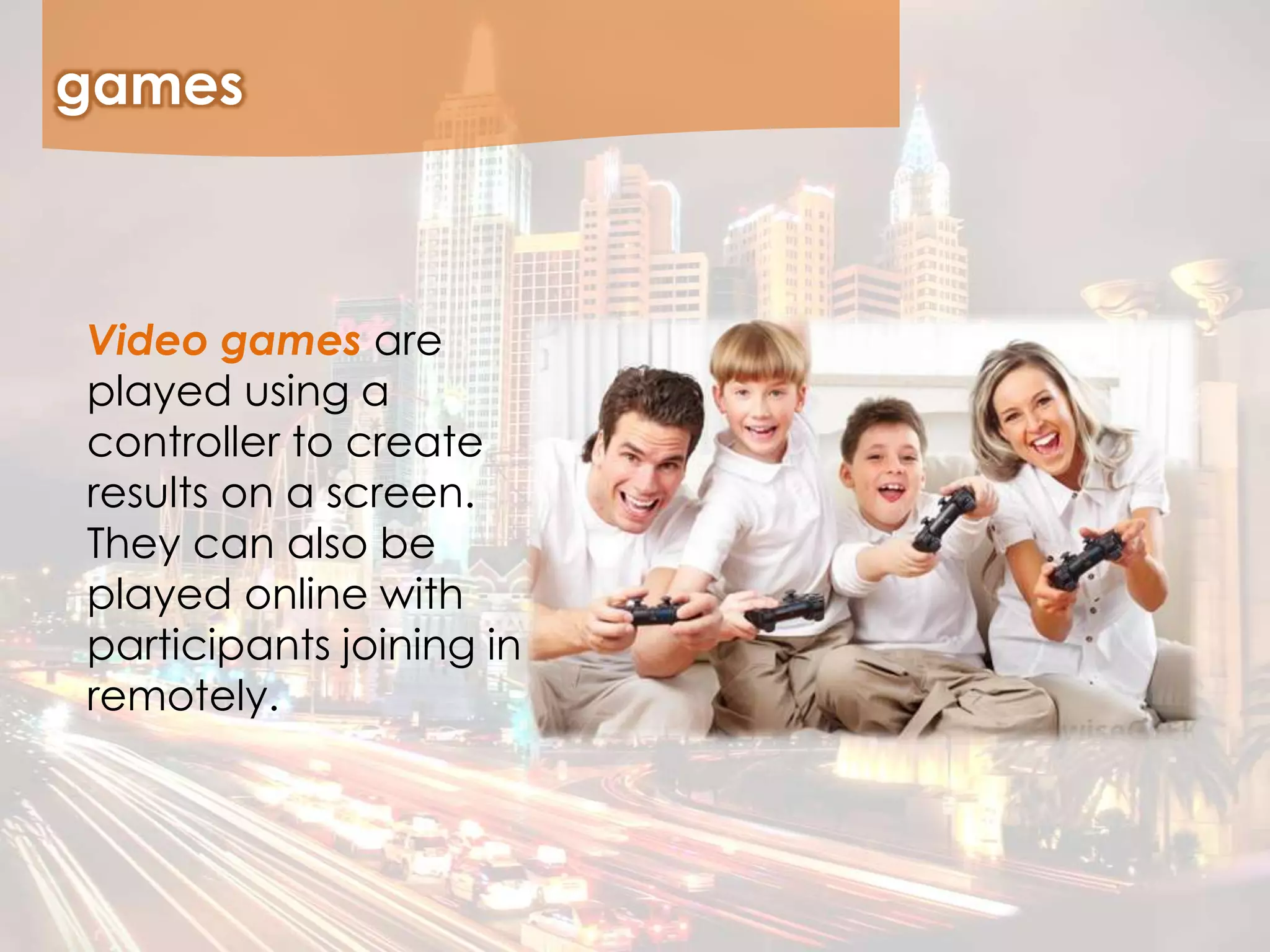 games
Video games are
played using a
controller to create
results on a screen.
They can also be
played online with
participants joining in
remotely.
 