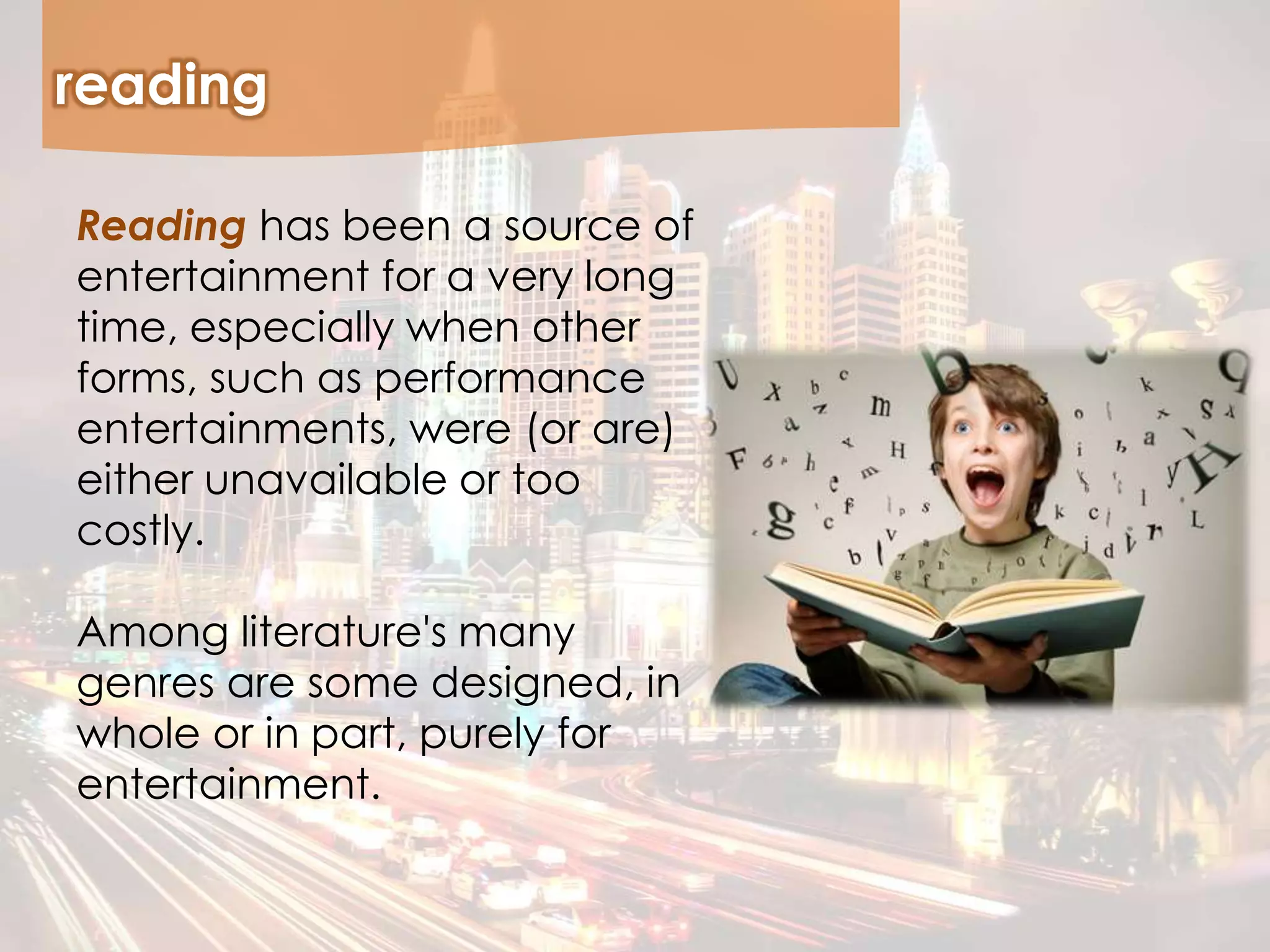 reading
Reading has been a source of
entertainment for a very long
time, especially when other
forms, such as performance
entertainments, were (or are)
either unavailable or too
costly.
Among literature's many
genres are some designed, in
whole or in part, purely for
entertainment.
 