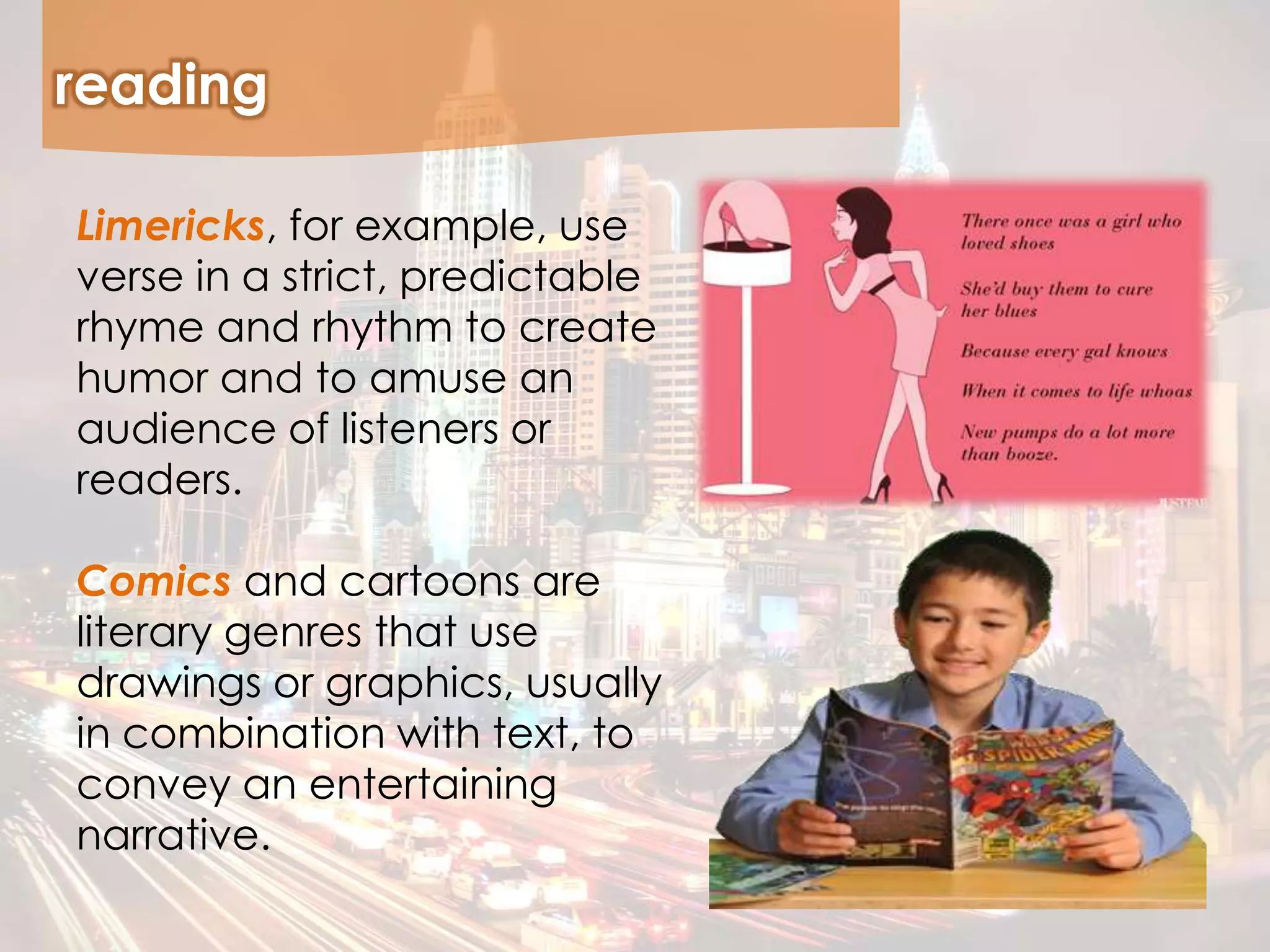 reading
Limericks, for example, use
verse in a strict, predictable
rhyme and rhythm to create
humor and to amuse an
audience of listeners or
readers.
Comics and cartoons are
literary genres that use
drawings or graphics, usually
in combination with text, to
convey an entertaining
narrative.
 