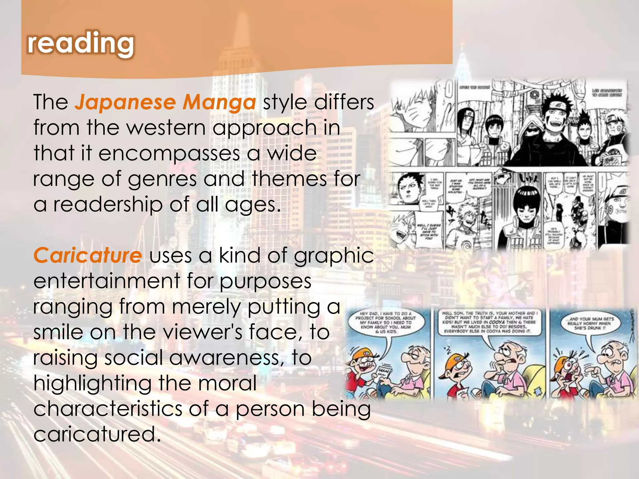 reading
The Japanese Manga style differs
from the western approach in
that it encompasses a wide
range of genres and themes for
a readership of all ages.
Caricature uses a kind of graphic
entertainment for purposes
ranging from merely putting a
smile on the viewer's face, to
raising social awareness, to
highlighting the moral
characteristics of a person being
caricatured.
 