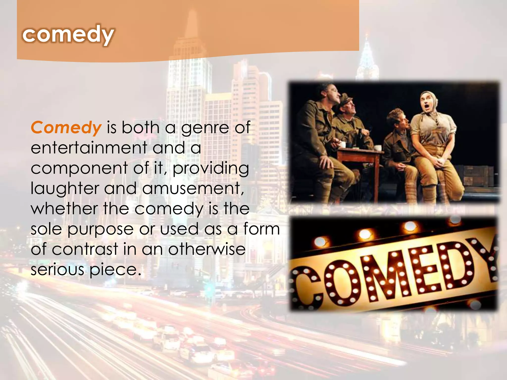 comedy
Comedy is both a genre of
entertainment and a
component of it, providing
laughter and amusement,
whether the comedy is the
sole purpose or used as a form
of contrast in an otherwise
serious piece.
 