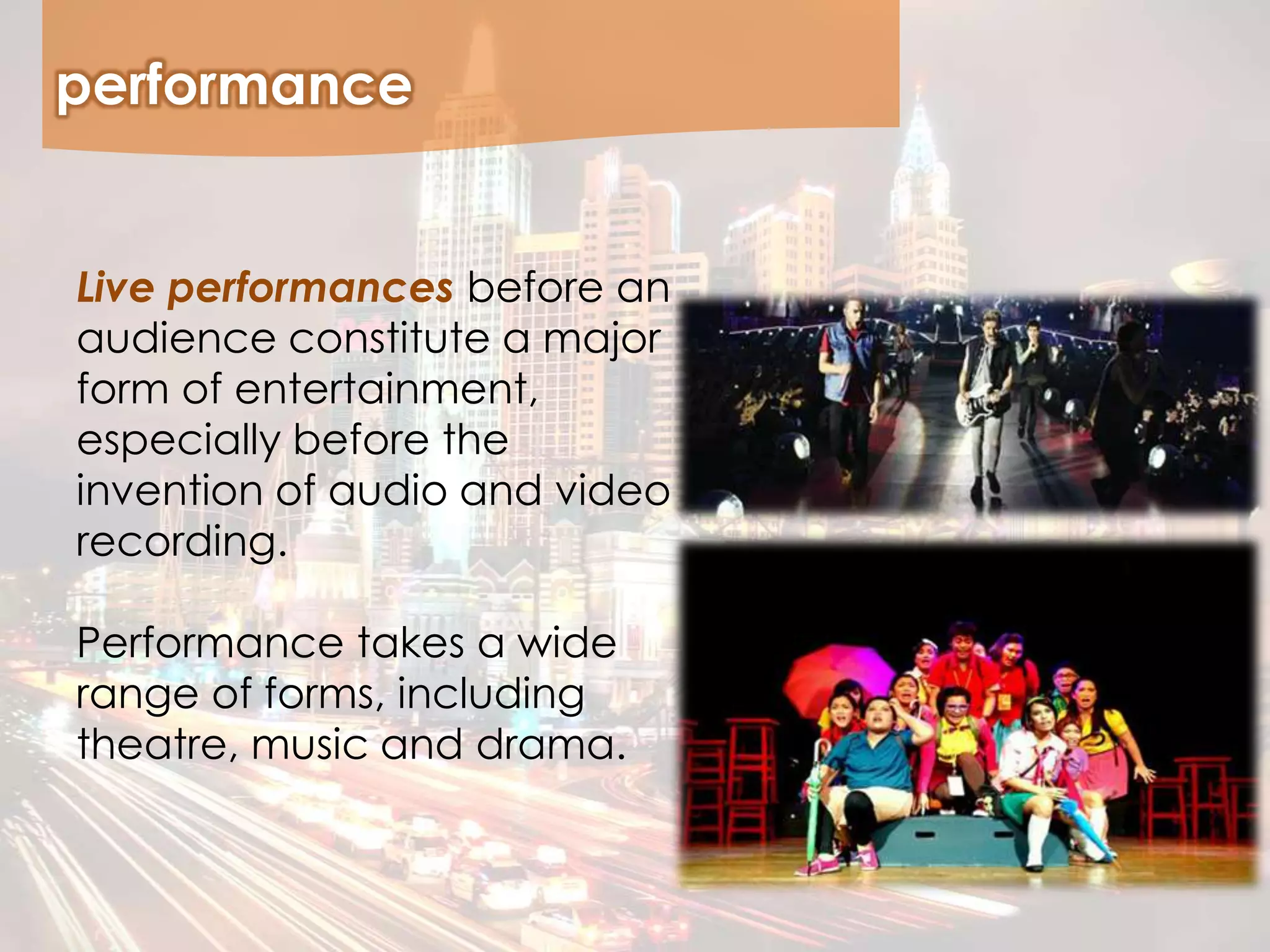performance
Live performances before an
audience constitute a major
form of entertainment,
especially before the
invention of audio and video
recording.
Performance takes a wide
range of forms, including
theatre, music and drama.
 